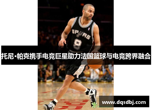 托尼·帕克携手电竞巨星助力法国篮球与电竞跨界融合