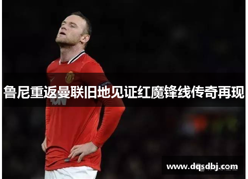 鲁尼重返曼联旧地见证红魔锋线传奇再现